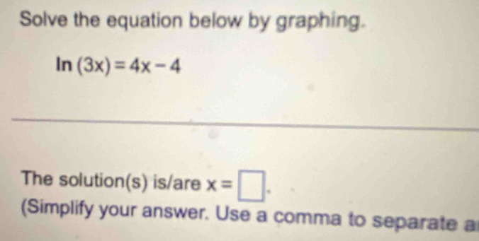 Solve the equation below by graphing.
ln (3x)=4x-4
_ 
The solution(s) is/are x=□. 
(Simplify your answer. Use a comma to separate a