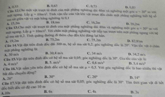 A. 0,53 B. 0,63 C. 0,73 D. 0,83
Cầu 12.Cho một vật trượt từ đinh của mặt phăng nghiêng dài 40m và nghiêng một góc 。 =30° so vài
mặt ngang. Lây g=10m/s^2. Tính vận tốc của vật khi vật trượt đến chân mặt pháng nghiêng biết hệ số
mà sắt giữa vật và mặt hàng nghiêng là 0,1
A. 15,2m B. 18.6m C. 16,2m D. 20,2m
Cầu 13.Cho một vật trượt từ đinh của mặt phẳng nghiêng dài 40m và nghiêng một góc alpha =30° so với
mặt ngang. Lấy g=10m/s^2 Tới chân mật pháng nghiêng vật tiếp tục trượt trên mặt pháng ngang với hệ
số ma sát 0,2. Tĩnh quãng đường đi thêm cho đến khi dừng lại hãn,
A. 19,2m B. 75,2m C. 75,2m D. 82,81m
Câu 14.Vật đặt trên đinh đốc đài 300 m, hệ số ma sát 0,2; góc nghiêng dốc là
mật pháng nghiêng là: 20°. Vận tốc vật ở chân
A. 30 m/s B. 30,4 m/s C. 34 m/s . Gia tốc của vật là: D. 34,2 m/s
Cầu 15.Vật đặt trên đính đốc có hệ số ma sát 0,05; góc nghiêng đốc là 30°
A. 4m/s^2 B. 5.m/s^2 C. 4,6m/s^2 D. 5.4m/s^2
Câu 16 Vật nằm yên trên đình đốc có h∉ số ma sát mu =0.5. Với góc nghiêng đốc là bao nhiêu thì vật
bắt đầu chuyển động?
B. 30°
A. 26° C. 20° D. 14°
Câu 17.Vật đặt trên đinh đốc có hc^2 số ma sát 0,05; góc nghiêng đốc là 30° Tìm thời gian vật đi hết
đốc biết đốc có độ cao 10 m
A.10s B. 6s C. 4s D. 3s