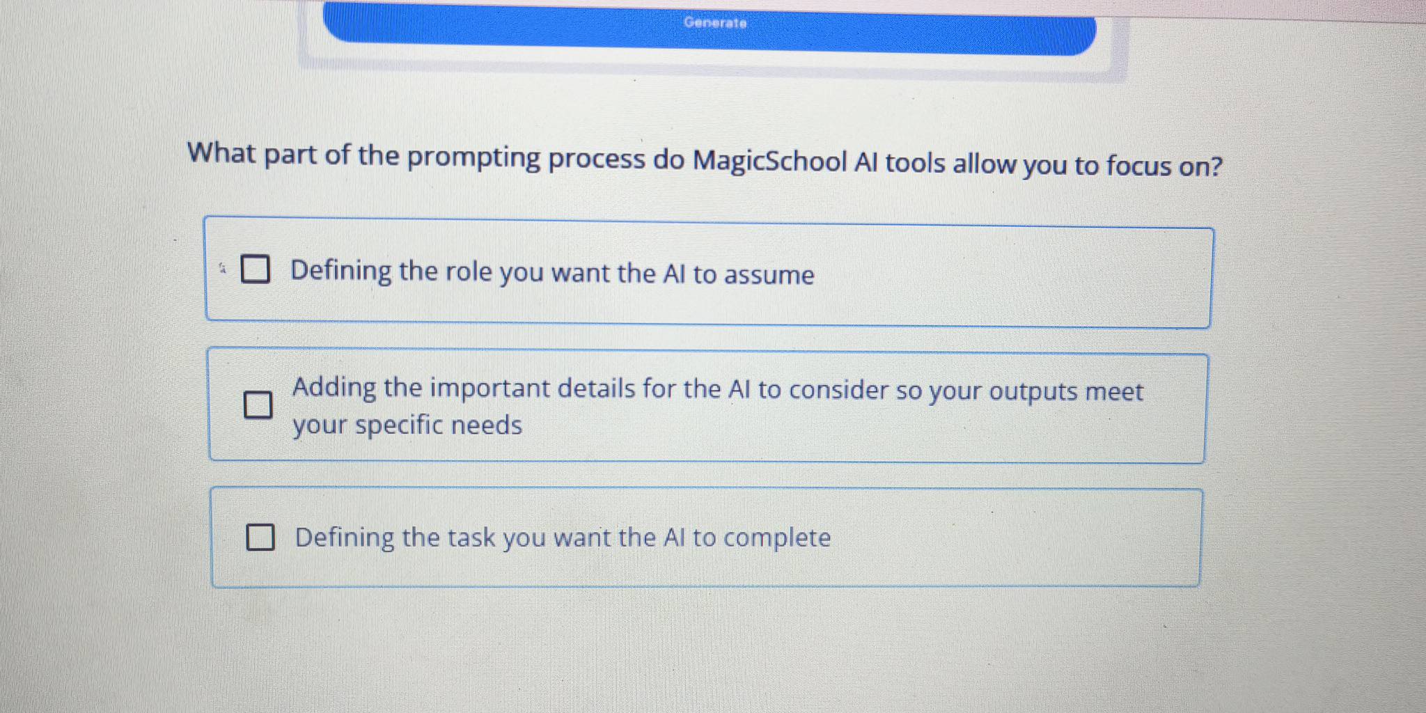 Generate
What part of the prompting process do MagicSchool AI tools allow you to focus on?
Defining the role you want the AI to assume
Adding the important details for the AI to consider so your outputs meet
your specific needs
Defining the task you want the AI to complete