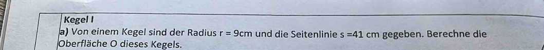 Kegel I 
a) Von einem Kegel sind der Radius r=9cm und die Seitenlinie s=41cm gegeben. Berechne die 
Oberfläche O dieses Kegels.