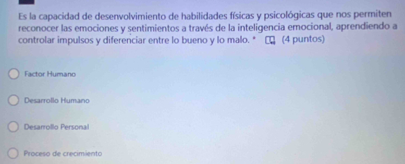 Es la capacidad de desenvolvimiento de habilidades físicas y psicológicas que nos permiten
reconocer las emociones y sentimientos a través de la inteligencia emocional, aprendiendo a
controlar impulsos y diferenciar entre lo bueno y lo malo. * τ (4 puntos)
Factor Humano
Desarrollo Humano
Desarrollo Personal
Proceso de crecimiento