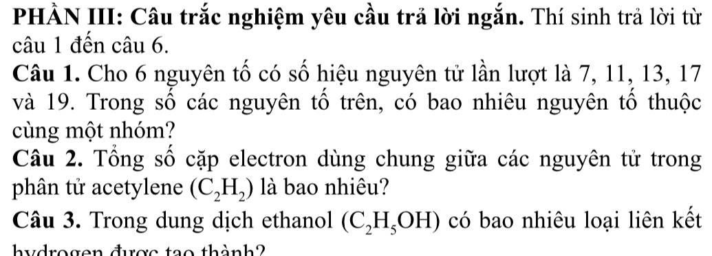 PHẢN III: Câu trắc nghiệm yêu cầu trả lời ngắn. Thí sinh trả lời từ 
câu 1 đến câu 6. 
Câu 1. Cho 6 nguyên tố có số hiệu nguyên tử lần lượt là 7, 11, 13, 17
và 19. Trong số các nguyên tô trên, có bao nhiêu nguyên tô thuộc 
cùng một nhóm? 
Câu 2. Tổng số cặp electron dùng chung giữa các nguyên tử trong 
phân tử acetylene (C_2H_2) là bao nhiêu? 
Câu 3. Trong dung dịch ethanol (C_2H_5OH) có bao nhiêu loại liên kết 
hydrogen được tạo thành?