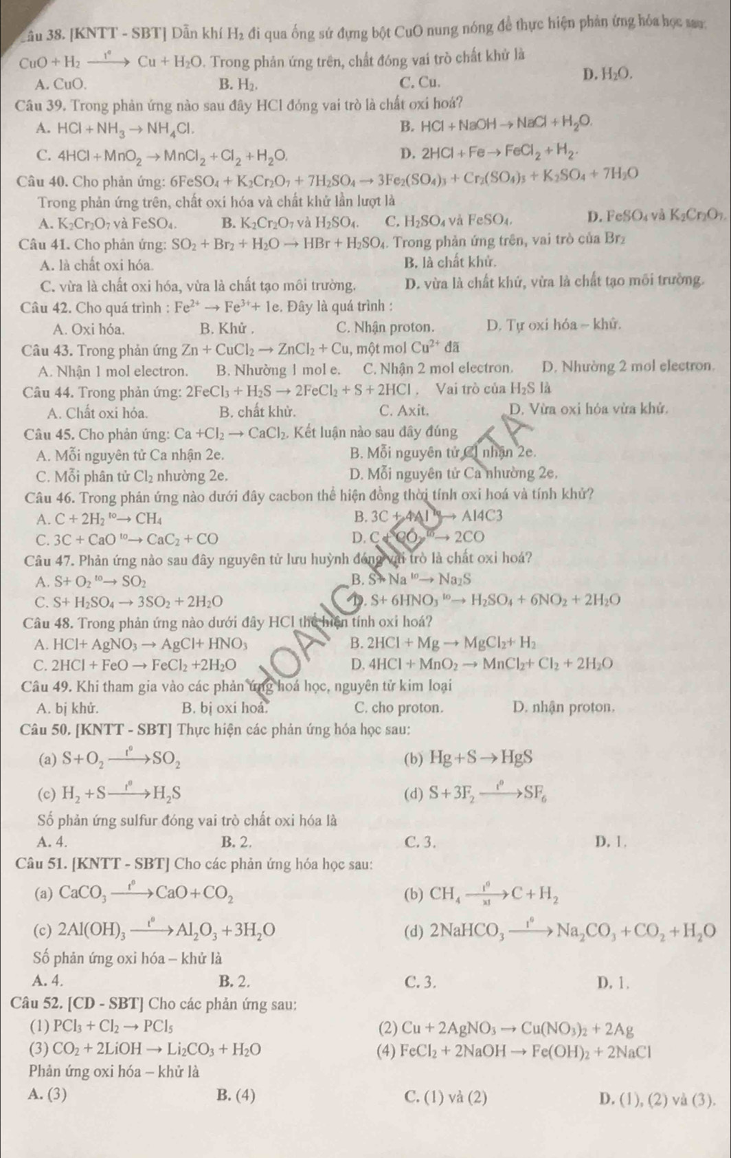 Cầu 38. [KNTT - SBT] Dẫn khí H₂ đi qua ống sứ đựng bột CuO nung nóng để thực hiện phản ứng hỏa học say:
CuO+H_2xrightarrow I°Cu+H_2O D. Trong phản ứng trên, chất đóng vai trò chất khử là
A. CuO. B. H₂. C. Cu.
D. H_2O.
Câu 39. Trong phản ứng nào sau đây HCl đóng vai trò là chất oxi hoá?
A. HCl+NH_3to NH_4Cl. B. HCl+NaOHto NaCl+H_2O.
C. 4HCl+MnO_2to MnCl_2+Cl_2+H_2O. D. 2HCl+Feto FeCl_2+H_2.
Câu 40. Cho phản ứng: 6F FeSO_4+K_2Cr_2O_7+7H_2SO_4to 3Fe_2(SO_4)_3+Cr_2(SO_4)_3+K_2SO_4+7H_2O
Trong phản ứng trên, chất oxi hóa và chất khử lần lượt là
A. K_2Cr_2O_7 và FeSO_4. B. K_2Cr_2O_7 và H_2SO_4. C. H_2SO_4 và FeSO_4, D. FeS O ( và K_2Cr_2O_7.
Câu 41. Cho phản ứng: SO_2+Br_2+H_2Oto HBr+H_2SO_4 1. Trong phản ứng trên, vai trò của Brz
A. là chất oxi hóa. B. là chất khử.
C. vừa là chất oxi hóa, vừa là chất tạo môi trường. D. vừa là chất khứ, vừa là chất tạo môi trường.
Câu 42. Cho quá trình : Fe^(2+)to Fe^(3+)+1e e. Đây là quá trình :
A. Oxi hóa. B. Khử . C. Nhận proton. D. Tự oxi hóa ~ khử.
Câu 43. Trong phản ứng Zn+CuCl_2to ZnCl_2+Cu , một mol Cu^(2+)da
A. Nhân 1 mol electron. B. Nhường 1 mol e. C. Nhận 2 mol electron. D. Nhường 2 mol electron.
Câu 44. Trong phản ứng: 2FeCl_3+H_2Sto 2FeCl_2+S+2HCl. Vai trò của H_2SI_4
A. Chất oxi hóa. B. chất khử. C. Axit. D. Vừa oxi hóa vừa khử.
Câu 45. Cho phản ứng: Ca+Cl_2to CaCl_2. Kết luận nào sau đây đúng
A. Mỗi nguyên tử Ca nhận 2e. B. Mỗi nguyên tử C1 nhận 2e.
C. Mỗi phân tử Cl₂ nhường 2e. D. Mỗi nguyên tử Ca nhường 2e.
Câu 46. Trong phản ứng nào dưới đây cacbon thể hiện đồng thời tính oxi hoá và tính khử?
A. C+2H_2^((to)to CH_4) B. 3C+4Alto Al4C3
C. 3C+CaO^(10)to CaC_2+CO D. C+Cor°
Câu 47. Phản ứng nào sau đây nguyên tử lưu huỳnh đóng với trò là chất oxi hoá?
B.
A. S+O_2^((to)to SO_2) Sto Na^(10)to Na_2S
C. S+H_2SO_4to 3SO_2+2H_2O 1. S+6HNO_3^((to)to H_2)SO_4+6NO_2+2H_2O
Câu 48. Trong phản ứng nào dưới đây HCl thể hiện tính oxi hoá?
A. HCl+AgNO_3to AgCl+HNO_3 B. 2HCl+Mgto MgCl_2+H_2
C. 2HCl+FeOto FeCl_2+2H_2O D. 4HCl+MnO_2to MnCl_2+Cl_2+2H_2O
Câu 49. Khi tham gia vào các phản ứng hoá học, nguyên tử kim loại
A. bị khử. B. bị oxi hoá. C. cho proton. D. nhận proton.
Câu 50. [KN TT-SBT] | Thực hiện các phản ứng hóa học sau:
(a) S+O_2xrightarrow I°SO_2 (b) Hg+Sto HgS
(c) H_2+Sto H_2S (d) S+3F_2xrightarrow i°SF_6
Số phản ứng sulfur đóng vai trò chất oxi hóa là
A. 4. B. 2. C. 3. D. 1.
Câu 51. [KNTT - SBT] Cho các phản ứng hóa học sau:
(a) CaCO_3xrightarrow t°CaO+CO_2 (b) CH_4xrightarrow I^0C+H_2
(c) 2Al(OH)_3xrightarrow t^0Al_2O_3+3H_2O (d) 2NaHCO_3xrightarrow I°Na_2CO_3+CO_2+H_2O
ố phản ứng oxi hóa - khử là
A. 4. B. 2. C. 3. D. 1.
Câu 52. [CD-SBT] Cho các phản ứng sau:
(1) PCl_3+Cl_2to PCl_5 (2) Cu+2AgNO_3to Cu(NO_3)_2+2Ag
(3) CO_2+2LiOHto Li_2CO_3+H_2O (4) FeCl_2+2NaOHto Fe(OH)_2+2NaCl
Phản ứng oxi hóa - khử là
A. (3) B. (4) C. (1) và (2) D. (1),(2)vee a(3).