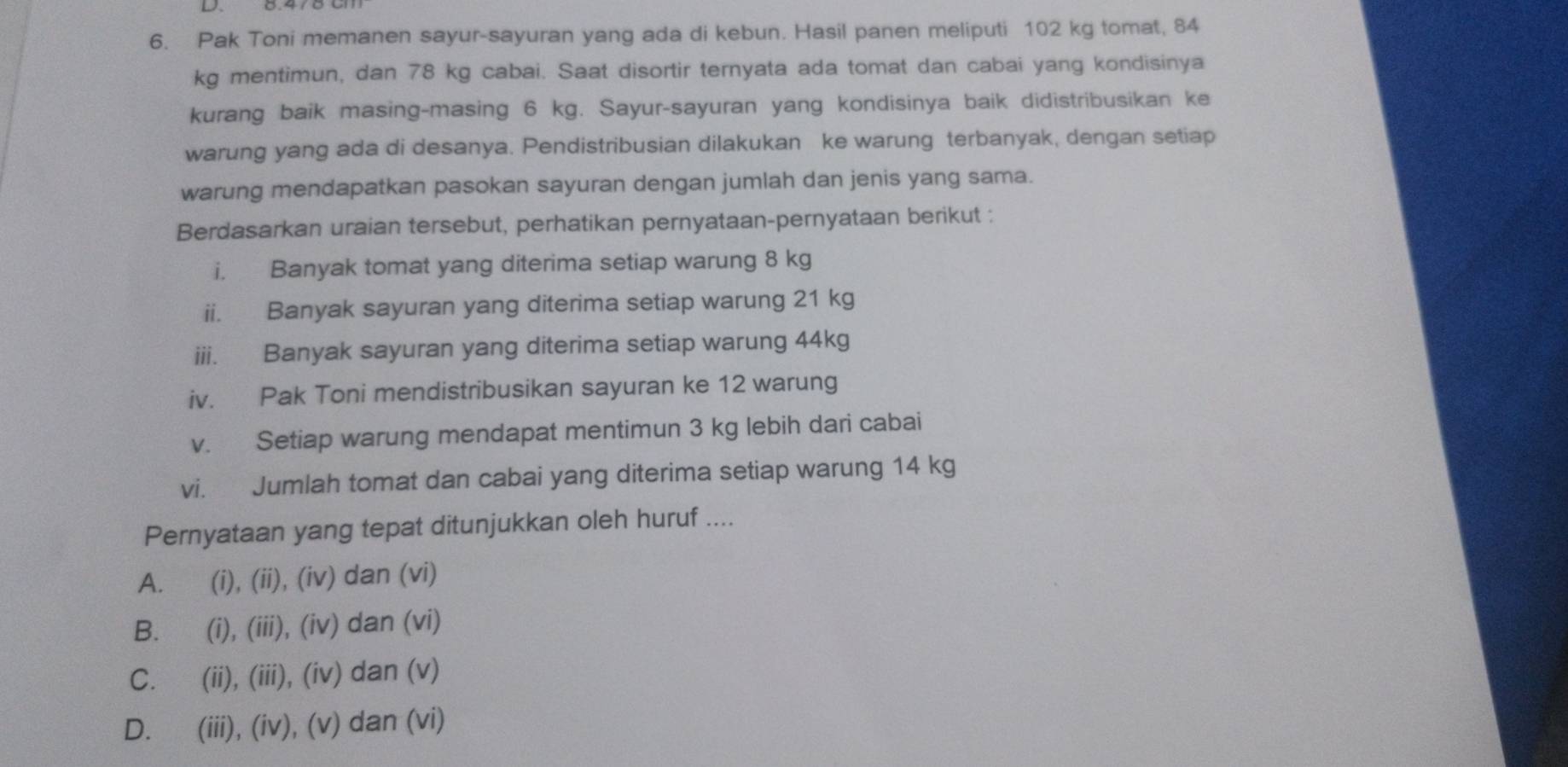 Pak Toni memanen sayur-sayuran yang ada di kebun. Hasil panen meliputi 102 kg tomat, 84
kg mentimun, dan 78 kg cabai. Saat disortir ternyata ada tomat dan cabai yang kondisinya
kurang baik masing-masing 6 kg. Sayur-sayuran yang kondisinya baik didistribusikan ke
warung yang ada di desanya. Pendistribusian dilakukan ke warung terbanyak, dengan setiap
warung mendapatkan pasokan sayuran dengan jumlah dan jenis yang sama.
Berdasarkan uraian tersebut, perhatikan pernyataan-pernyataan berikut :
i. Banyak tomat yang diterima setiap warung 8 kg
ii. Banyak sayuran yang diterima setiap warung 21 kg
iii. Banyak sayuran yang diterima setiap warung 44kg
iv. Pak Toni mendistribusikan sayuran ke 12 warung
v. Setiap warung mendapat mentimun 3 kg lebih dari cabai
vi. Jumlah tomat dan cabai yang diterima setiap warung 14 kg
Pernyataan yang tepat ditunjukkan oleh huruf ....
A. ₹(i), (ii), (iv) dan (vi)
B. ₹(i), (iii), (iv) dan (vi)
C. €(ii), (iii), (iv) dan (v)
D. €(iii), (iv), (v) dan (vi)