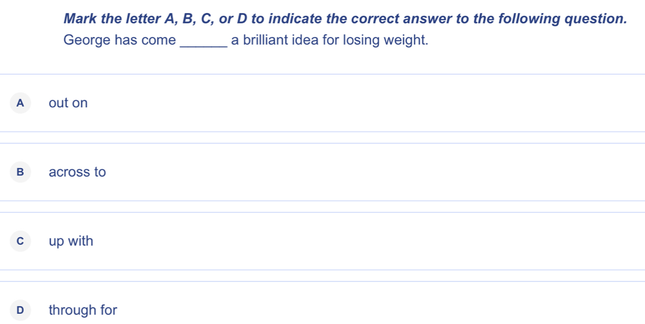 Mark the letter A, B, C, or D to indicate the correct answer to the following question.
George has come_ a brilliant idea for losing weight.
A out on
B across to
C up with
D through for