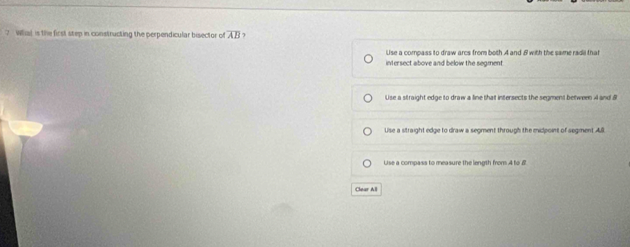 ? Whal is the first step in constructing the perpendicular bisector of overline AB 7
Use a compass to draw arcs from both A and 8 with the same radii that
intersect above and below the segment
Use a straight edge to draw a line that intersects the segment between A and 8
Use a straight edge to draw a segment through the midpoint of segment AS
Use a compass to measure the length from A to B
Clear All