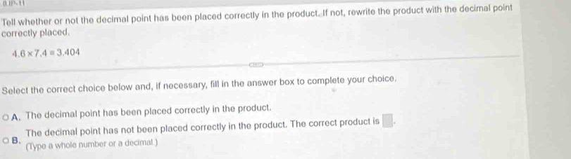 Tell whether or not the decimal point has been placed correctly in the product. If not, rewrite the product with the decimal point
correctly placed.
4.6* 7.4=3.404
Select the correct choice below and, if necessary, fill in the answer box to complete your choice.
A. The decimal point has been placed correctly in the product.
The decimal point has not been placed correctly in the product. The correct product is □.
B. (Type a whole number or a decimal.)