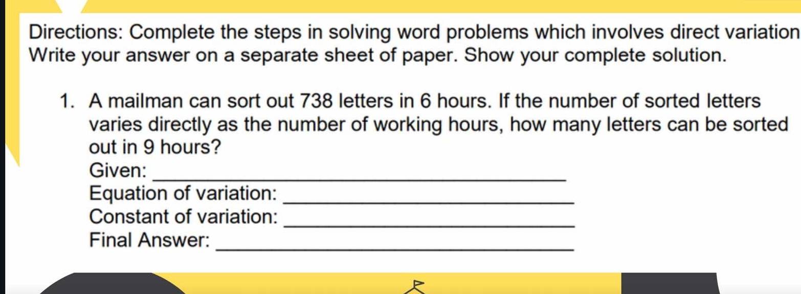 Directions: Complete the steps in solving word problems which involves direct variation 
Write your answer on a separate sheet of paper. Show your complete solution. 
1. A mailman can sort out 738 letters in 6 hours. If the number of sorted letters 
varies directly as the number of working hours, how many letters can be sorted 
out in 9 hours? 
Given:_ 
Equation of variation:_ 
Constant of variation:_ 
_ 
Final Answer: