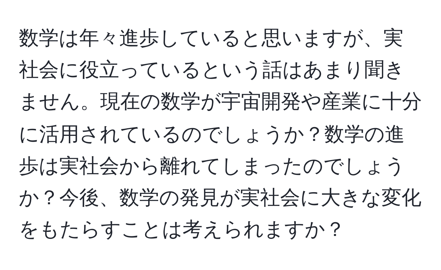 数学は年々進歩していると思いますが、実社会に役立っているという話はあまり聞きません。現在の数学が宇宙開発や産業に十分に活用されているのでしょうか？数学の進歩は実社会から離れてしまったのでしょうか？今後、数学の発見が実社会に大きな変化をもたらすことは考えられますか？