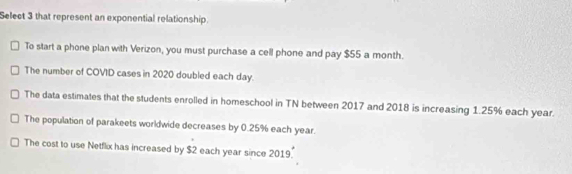 Select 3 that represent an exponential relationship.
To start a phone plan with Verizon, you must purchase a cell phone and pay $55 a month.
The number of COVID cases in 2020 doubled each day.
The data estimates that the students enrolled in homeschool in TN between 2017 and 2018 is increasing 1.25% each year.
The population of parakeets worldwide decreases by 0.25% each year.
The cost to use Netflix has increased by $2 each year since 2019.