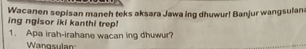 Wacanen sepisan maneh teks aksara Jawa ing dhuwur! Banjur wangsulana 
ing ngisor iki kanthi trep! 
1. Apa irah-irahane wacan ing dhuwur? 
Wangsulan: