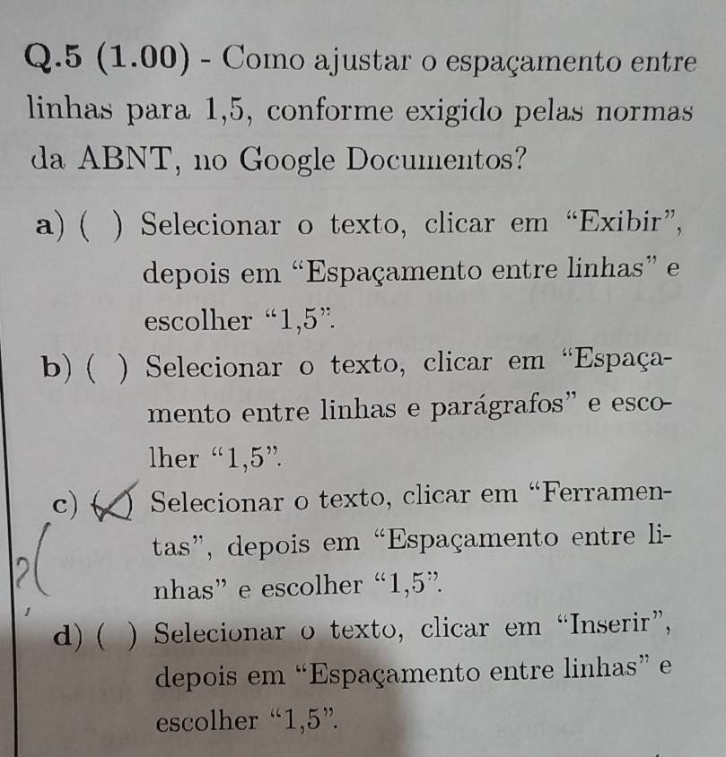 5 (1.00) - Como ajustar o espaçamento entre
linhas para 1,5, conforme exigido pelas normas
da ABNT, no Google Documentos?
a) ( ) Selecionar o texto, clicar em “Exibir”,
depois em “Espaçamento entre linhas” e
escolher “ 1,5 ”
b) ( ) Selecionar o texto, clicar em “Espaça-
mento entre linhas e parágrafos' e esco
lher “ 1,5 ”
c) ( Selecionar o texto, clicar em “Ferramen-
tas”, depois em “Espaçamento entre li-
nhas” e escolher “ 1,5 ”.
d) ( ) Selecionar o texto, clicar em “Inserir”,
depois em “Espaçamento entre linhas” e
escolher “ 1,5 ”