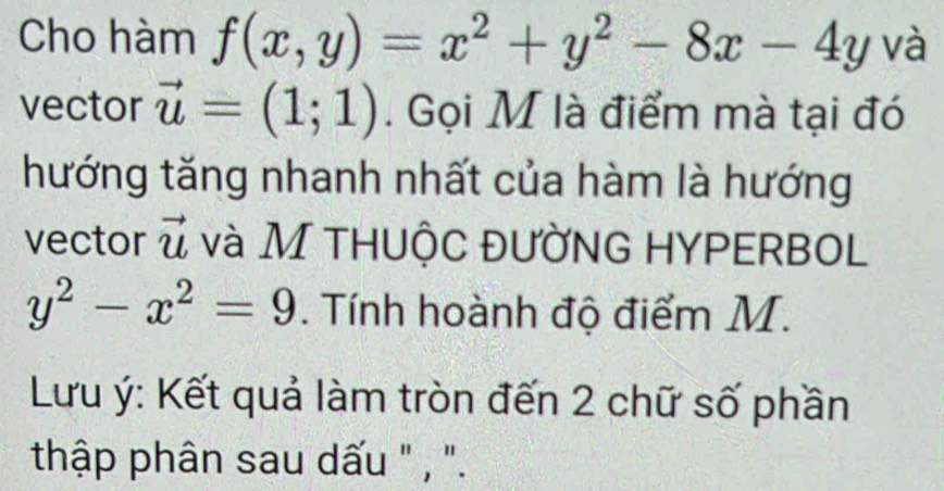 Cho hàm f(x,y)=x^2+y^2-8x-4y và 
vector vector u=(1;1). Gọi M là điểm mà tại đó 
hướng tăng nhanh nhất của hàm là hướng 
vector vector u và M thuộc đường hypERbol
y^2-x^2=9. Tính hoành độ điểm M. 
Lưu ý : Kết quả làm tròn đến 2 chữ số phần 
thập phân sau dấu " , ".