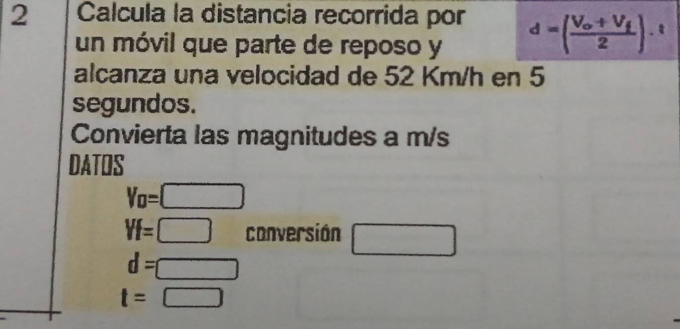 Calcula la distancia recorrida por 
un móvil que parte de reposo y
d=(frac V_o+V_f2).^t
alcanza una velocidad de 52 Km/h en 5
segundos. 
Convierta las magnitudes a m/s
DATOS
V_0=□
Yf=□ conversión □
d=□
t=□