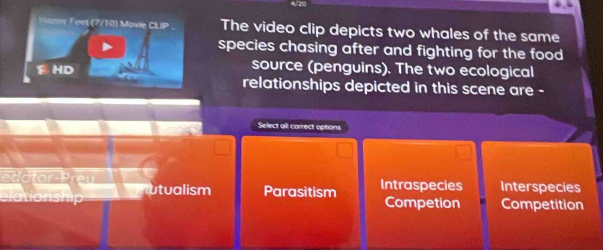 4/20
M p y F oet (7/10) Movie CLIP The video clip depicts two whales of the same
species chasing after and fighting for the food
F
source (penguins). The two ecological
relationships depicted in this scene are -
Select all carrect options
edator-Preu Intraspecies Interspecies
utualism Parasitism
elationship Competion Competition