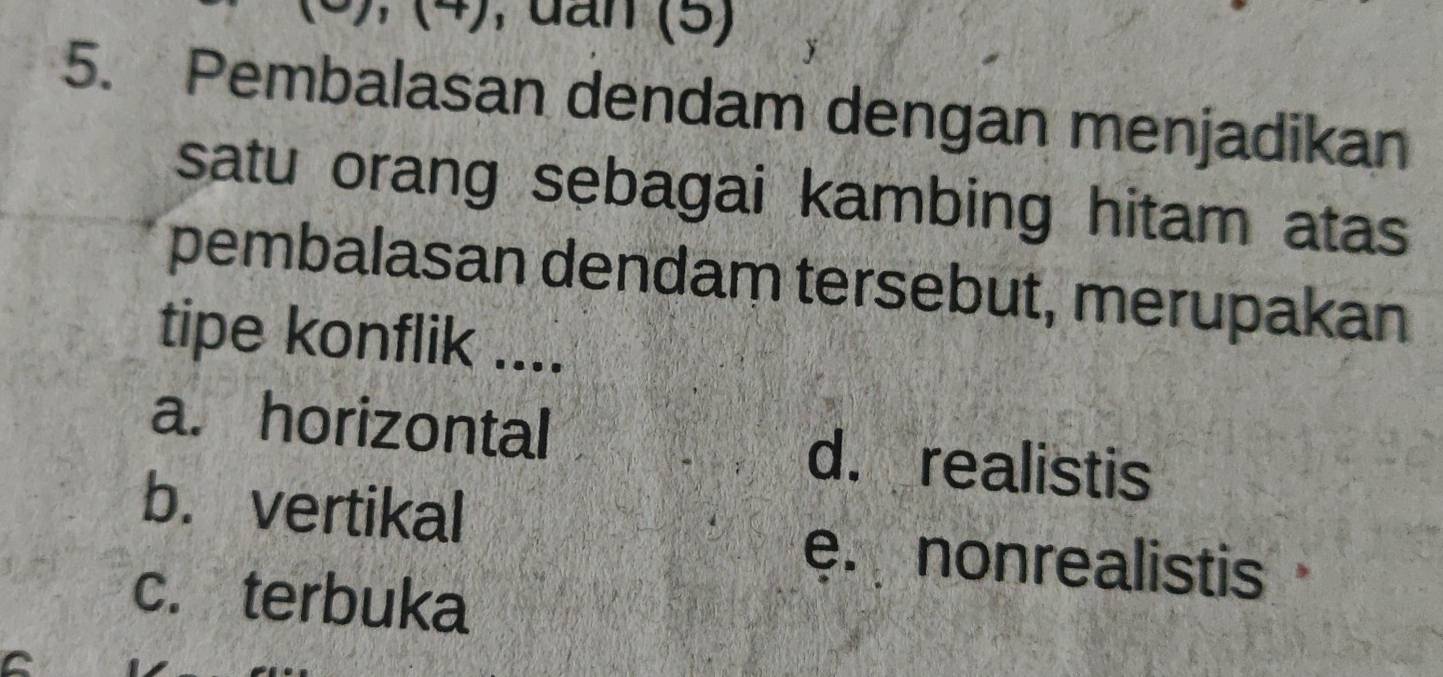 (6), (4), dấn (5)
5. Pembalasan dendam dengan menjadikan
satu orang sebagai kambing hitam atas
pembalasan dendam tersebut, merupakan
tipe konflik ....
a. horizontal d. realistis
b. vertikal
e. nonrealistis
c. terbuka
C