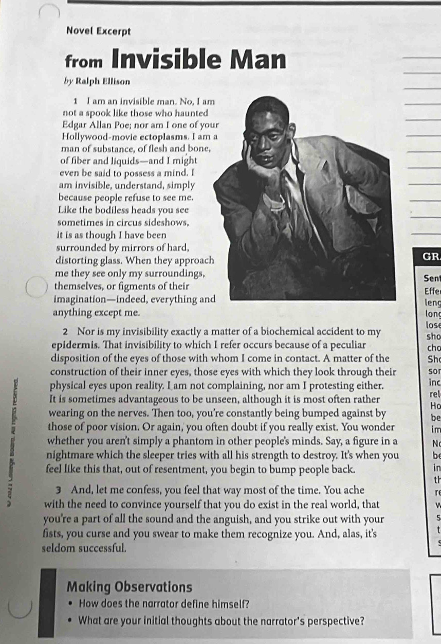 Novel Excerpt 
from Invisible Man 
by Ralph Ellison 
1 I am an invisible man. No, I a 
not a spook like those who haunted 
Edgar Allan Poe; nor am I one of yo 
Hollywood-movie ectoplasms. I am 
man of substance, of flesh and bone, 
of fiber and liquids—and I might 
even be said to possess a mind. I 
am invisible, understand, simply 
because people refuse to see me. 
Like the bodiless heads you see 
sometimes in circus sideshows, 
it is as though I have been 
surrounded by mirrors of hard, 
distorting glass. When they approac 
GR 
me they see only my surroundings,Sen 
themselves, or figments of theirEffe leng 
imagination—indeed, everything an 
anything except me. long 
lose 
2 Nor is my invisibility exactly a matter of a biochemical accident to my sho 
epidermis. That invisibility to which I refer occurs because of a peculiar cho 
disposition of the eyes of those with whom I come in contact. A matter of the Sh 
construction of their inner eyes, those eyes with which they look through their sor 
physical eyes upon reality. I am not complaining, nor am I protesting either. inc 
It is sometimes advantageous to be unseen, although it is most often rather rel 
Ho 
wearing on the nerves. Then too, you’re constantly being bumped against by be 
B whether you aren't simply a phantom in other people's minds. Say, a figure in a N 
those of poor vision. Or again, you often doubt if you really exist. You wonder im 
nightmare which the sleeper tries with all his strength to destroy. It's when you be 
feel like this that, out of resentment, you begin to bump people back. 
in 
th 
3 And, let me confess, you feel that way most of the time. You ache 
re 
with the need to convince yourself that you do exist in the real world, that 
you're a part of all the sound and the anguish, and you strike out with your S 
fists, you curse and you swear to make them recognize you. And, alas, it's 
seldom successful. 
Making Observations 
How does the narrator define himself? 
What are your initial thoughts about the narrator's perspective?
