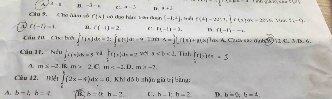 (x)ax-a T inh giá trị của f(0)
o
A 3-a B. -3 - a C. a-3 D. a+3
Câu 9. Cho hàm số f(x) có đạo hàm trên đoạn [-1;4] , biết f(4)=2017, ∈tlimits^4f'(x)dx=2016. Tính f(-1).
a f(-1)=1. B. f(-1)=2. C. f(-1)=3. D. f(-1)=-1. 
Câu 10. Cho biết ∈tlimits _2^5f(x)dx=3; ∈tlimits _2^5g(t)dt=9. Tính A=∈tlimits _2^5[f(x)+g(x)] dx. A. Chưa xác định B. 12.C. 3. D. 6.
Câu 11. Nếu ∈tlimits _0^df(x)dx=5 và ∈tlimits _b^df(x)dx=2 với a. Tính ∈tlimits _a^bf(x)dx. = 3
A. m≤ -2.B.m>-2 ( C. m . D. m≥ -2. 
Câu 12. Biết ∈tlimits _0^b(2x-4)dx=0. Khi đó b nhận giá trị bằng:
A. b=1; b=4. B. b=0;b=2. C. b=1; b=2. D. b=0; b=4.