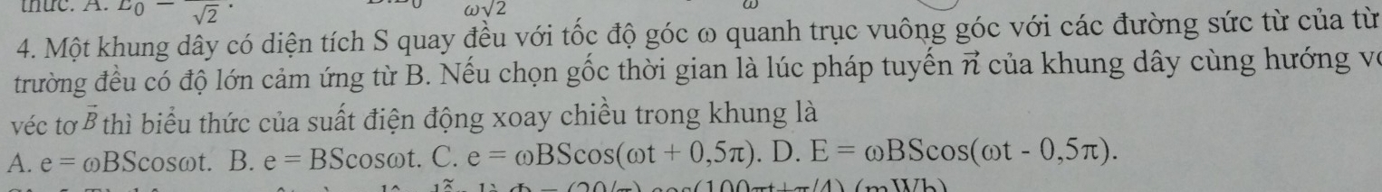 thuc. A. E_0-frac sqrt(2)·
omega sqrt(2)
4. Một khung dây có diện tích S quay đều với tốc độ góc ω quanh trục vuông góc với các đường sức từ của từ
trường đều có độ lớn cảm ứng từ B. Nếu chọn gốc thời gian là lúc pháp tuyển vector n của khung dây cùng hướng vệ
véc tơ B thì biểu thức của suất điện động xoay chiều trong khung là
A. e=omega BScos omega t.B.e=BScos omega t.C. e=omega BScos (omega t+0,5π ).D.E=omega BScos (omega t-0,5π ). 
(111)(11)