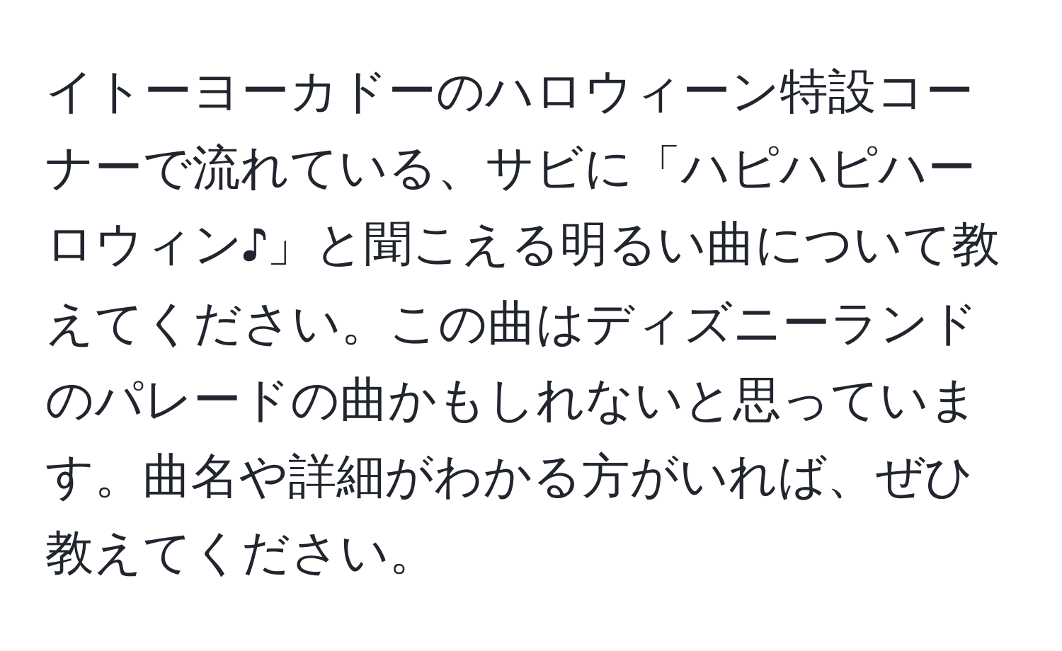 イトーヨーカドーのハロウィーン特設コーナーで流れている、サビに「ハピハピハーロウィン♪」と聞こえる明るい曲について教えてください。この曲はディズニーランドのパレードの曲かもしれないと思っています。曲名や詳細がわかる方がいれば、ぜひ教えてください。