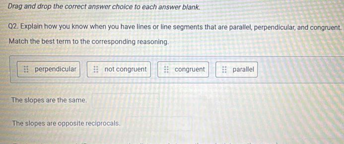 Drag and drop the correct answer choice to each answer blank.
Q2. Explain how you know when you have lines or line segments that are parallel, perpendicular, and congruent.
Match the best term to the corresponding reasoning.
perpendicular not congruent congruent parallel
The slopes are the same.
The slopes are opposite reciprocals.