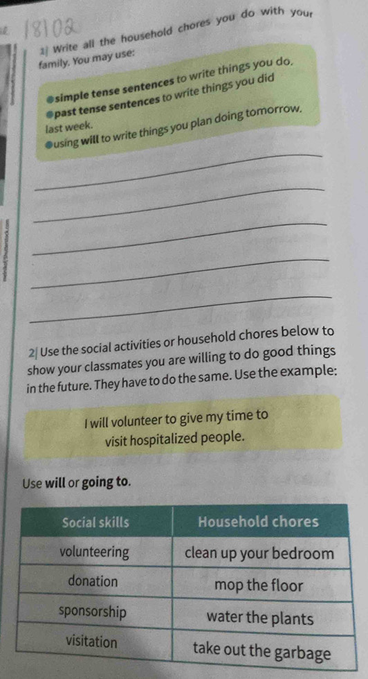 Write all the household chores you do with you 
family. You may use: 
simple tense sentences to write things you do. 
past tense sentences to write things you did 
last week. 
_ 
●using will to write things you plan doing tomorrow. 
_ 
_ 
_ 
_ 
2₹ Use the social activities or household chores below to 
show your classmates you are willing to do good things 
in the future. They have to do the same. Use the example: 
I will volunteer to give my time to 
visit hospitalized people. 
Use will or going to.