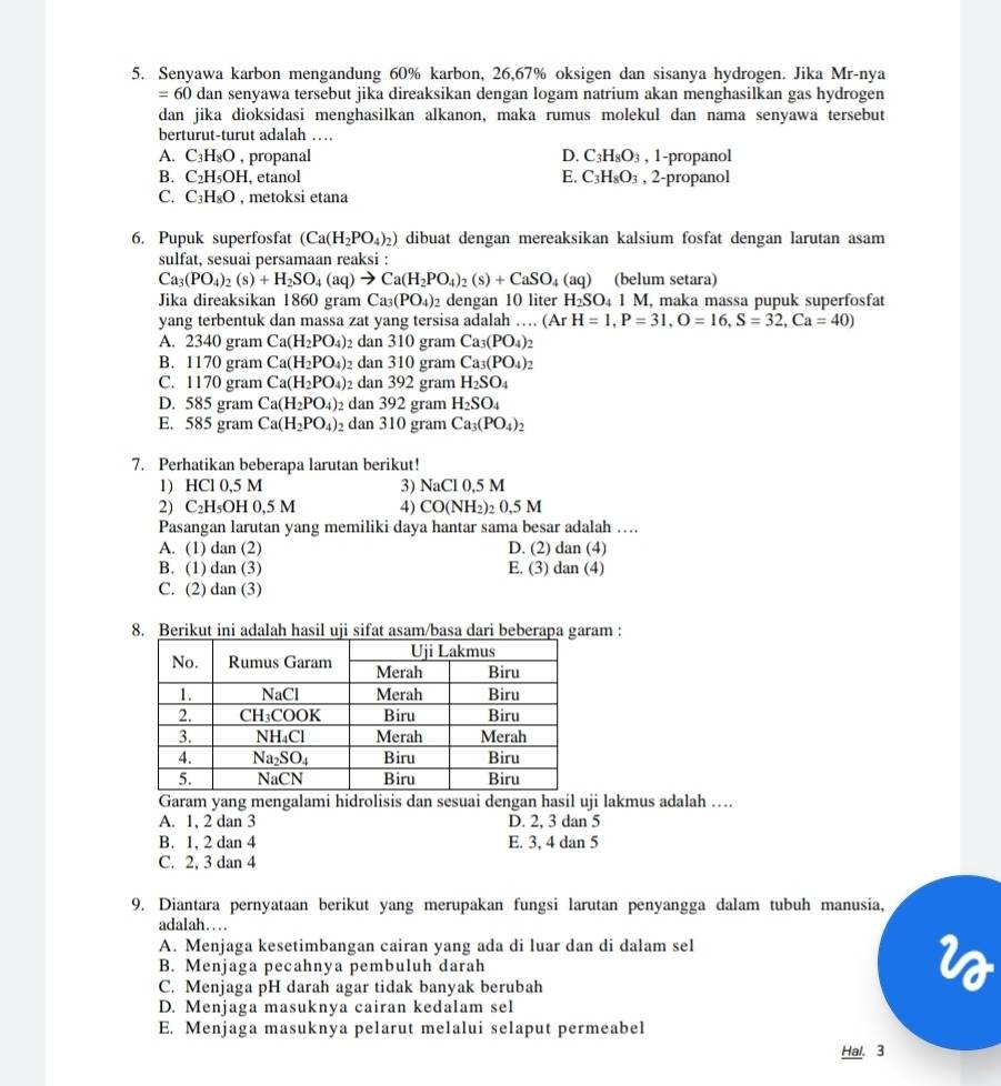 Senyawa karbon mengandung 60% karbon, 26,67% oksigen dan sisanya hydrogen. Jika Mr-nya
=60 dan senyawa tersebut jika direaksikan dengan logam natrium akan menghasilkan gas hydrogen
dan jika dioksidasi menghasilkan alkanon, maka rumus molekul dan nama senyawa tersebut
berturut-turut adalah …
A. C_3H_8O , propanal D. C_3H_8O_3 , 1-propanol
B. C_2H_5OH, , etanol E. C_3H_8O_3 , 2-propanol
C. C_3H_8O , metoksi etana
6. Pupuk superfosfat (Ca(H_2PO_4)_2) dibuat dengan mereaksikan kalsium fosfat dengan larutan asam
sulfat, sesuai persamaan reaksi :
Ca_3(PO_4)_2(s)+H_2SO_4(aq)to Ca(H_2PO_4)_2(s)+CaSO_4(aq) (belum setara)
Jika direaksikan 1860 gram Ca_3(PO_4): dengan 10 liter H_2SO_41M , maka massa pupuk superfosfat
yang terbentuk dan massa zat yang tersisa adalah … (ArH=1,P=31,O=16,S=32,Ca=40)
A. 2340 gram Ca(H_2PO_4) dan 310 gram Ca_3(PO_4): 1
B. 1170 gram Ca(H_2PO_4) dan 310 gram Ca_3(PO_4) 2
C. 1170 gram Ca(H_2PO_4) dan 392 gram H_2SO_4
D. 585 gram Ca(H_2PO_4)_2 dan 392 gram H_2SO_4
E. 585 gram Ca(H_2PO_4)_2 dan 310 gram Ca_3(PO_4)_2
7. Perhatikan beberapa larutan berikut!
1) HCl 0,5 M 3) NaCl0,5M
2) C_2H_5OH0,5M 4) CO(NH_2)_20.5M
Pasangan larutan yang memiliki daya hantar sama besar adalah ....
A. (1) dan (2) D. (2) dan (4)
B. (1) dan (3) E. (3) dan (4)
C. (2) dan (3)
8. Berikut ini adalah hasil uji sifat asam/basa dari beberapa garam :
Garam yang mengalami hidrolisis dan sesuai dengan hasil uji lakmus adalah ….
A. 1, 2 dan 3 D. 2, 3 dan 5
B. 1, 2 dan 4 E. 3, 4 dan 5
C. 2, 3 dan 4
9. Diantara pernyataan berikut yang merupakan fungsi larutan penyangga dalam tubuh manusia,
adalah…
A. Menjaga kesetimbangan cairan yang ada di luar dan di dalam sel
B. Menjaga pecahnya pembuluh darah
C. Menjaga pH darah agar tidak banyak berubah
D. Menjaga masuknya cairan kedalam sel
E. Menjaga masuknya pelarut melalui selaput permeabel
Hal. 3