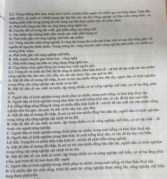 Trong những năm qua, trang trại ở nước ta phát triển mạnh với nhiều quy mô khác nhau. Tính đến
ch năm 2022, cả nước có 19660 trang trại đạt tiêu chí của Bộ Nông nghiệp và Phát triển nông thôn, xu
hướng phát triển trong tương lai của trang trại đạt được nhiều tiêu chí khác nhau.
A. Phát triển trang trại hữu cơ, ứng dụng công nghệ cao.
B. Chuyến đổi số trong sản xuất, góp phần nâng cao năng suất.
C. Sản phẩm đạt chứng nhận tiêu chuẩn sản xuất chất lượng an
D. Phát triển gần với công nghiệp chế biến sản phẩm.
2.2. Vùng chuyên canh nông nghiệp là vùng tập trung sản xuất một hoặc một số loại cây trồng gần với
nguồn tài nguyên thiên nhiên. Trong tương lai, vùng chuyên canh nông nghiệp phát triển với nhiều xu
hướng khác nhau.
A. Phát triển gắn với công nghiệp chế biến.
B. Đấy mạnh chuyển giao khoa học - công nghệ.
C. Phát triển trang trại hữu cơ, ứng dụng công nghệ cao.
D. Ứng dụng công nghệ thông tin trong truy xuất nguồn gốc.
2.3. Trung du và miền núi Bắc Bộ là vùng có nhiều điều kiện kinh tế - xã hội để sản xuất các sản phẩm
nông nghiệp độc đáo như chè, trấu, sở, các cây dược liệu, rau quả ôn đới.
A. Mật độ dân số tương đối thấp, là nơi cư trú của nhiều đồng bảo dân tộc, người dân có kinh nghiệm
trong trồng cây công nghiệp cận nhiệt và ôn đới.
B. Mật độ dân số cao nhất cả nước, tập trung nhiều cơ sở công nghiệp chế biển, cơ sở hạ tằng phát
triển.
C. Người dân có kinh nghiệm trong chinh phục tự nhiên, trong nuôi trồng và khai thác thuỷ sản.
D. Người dân có kinh nghiệm trong khai thác và nuôi trồng thuỷ sản, có các đô thị dọc ven biển.
2.4. Đồng bằng sông Hồng là vùng có nhiều điều kiện kinh tế - xã hội để sản xuất các sản phẩm nông
nghiệp như lúa gạo, rau quả, bò thịt và bò sữa, lợn, gia cầm.
A. Mật độ dân số tương đối thấp, là nơi cư trú của nhiều đồng bào dân tộc, người dân có kinh nghiệm
trong trồng cây công nghiệp cận nhiệt và ôn đới.
B. Mật độ dân số cao nhất cả nước, tập trung nhiều cơ sở công nghiệp chế biến, cơ sở vật chất - kĩ
thuật của ngành nông nghiệp.
C. Người dân có kinh nghiệm trong chinh phục tự nhiên, trong nuôi trồng và khai thác thuỷ sản.
D. Người dân có kinh nghiệm trong khai thác và nuôi trồng thuỷ sản, có các đô thị dọc ven biển.
2.5. Bắc Trung Bộ có nhiều điều kiện kinh tế - xã hội để phát triển nông nghiệp.
A. Mật độ dân số tương đối thấp, là nơi cư trú của nhiều đồng bào dân tộc, người dân có kinh nghiệm
trong trồng cây công nghiệp cận nhiệt và ôn đới.
B. Mật độ dân số cao nhất cả nước, tập trung nhiều cơ sở công nghiệp chế biến, cơ sở hạ tầng phát
triển, quá trình đô thị hoá được đầy mạnh.
C. Người dân có kinh nghiệm trong chinh phục tự nhiên, trong nuôi trồng và khai thác thuỷ sản.
D. Có nhiều dân tộc sinh sống, trình độ canh tác nông nghiệp được nâng lên, công nghiệp chế biển
đang được phát triển.