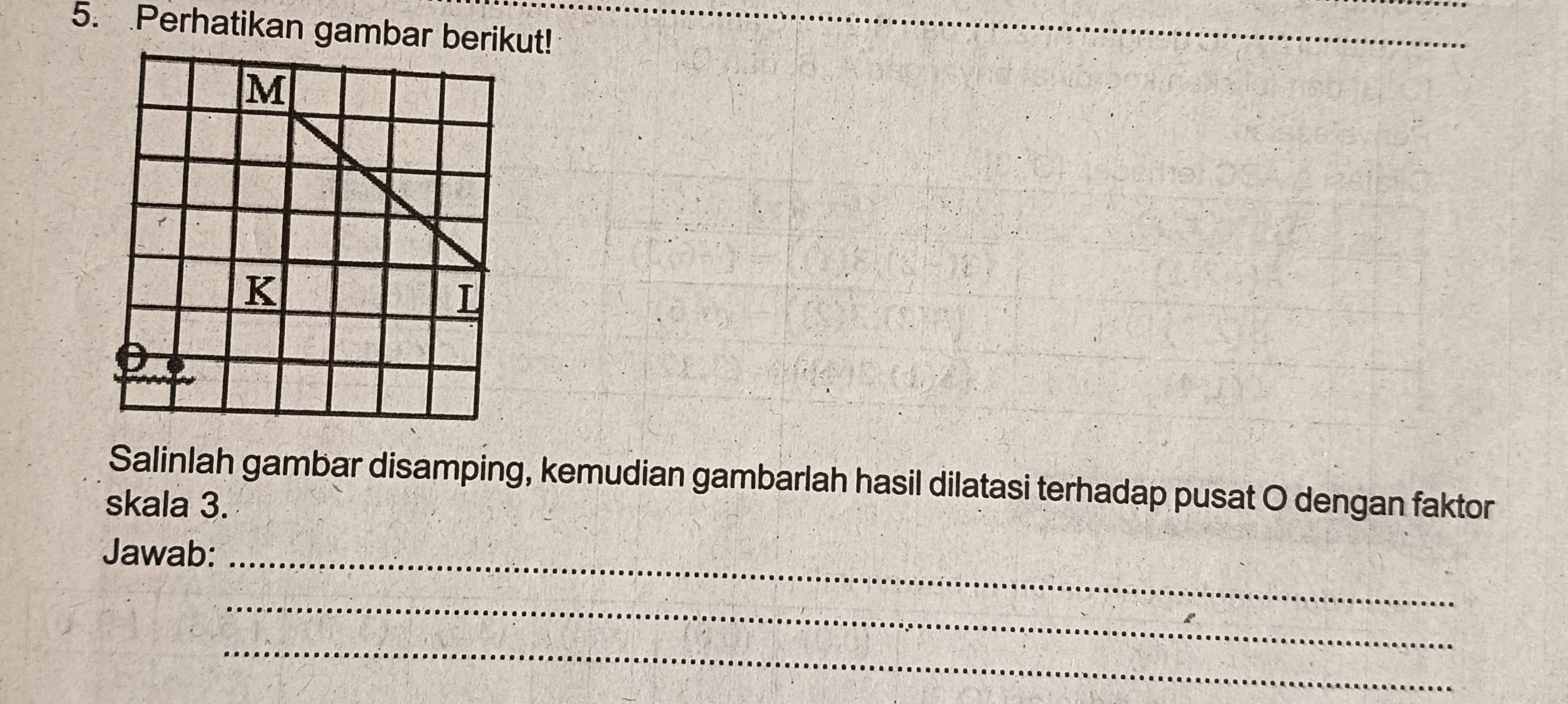 Perhatikan gambar berikut! 
_ 
Salinlah gambar disamping, kemudian gambarlah hasil dilatasi terhadap pusat O dengan faktor 
skala 3. 
Jawab:_ 
_ 
_