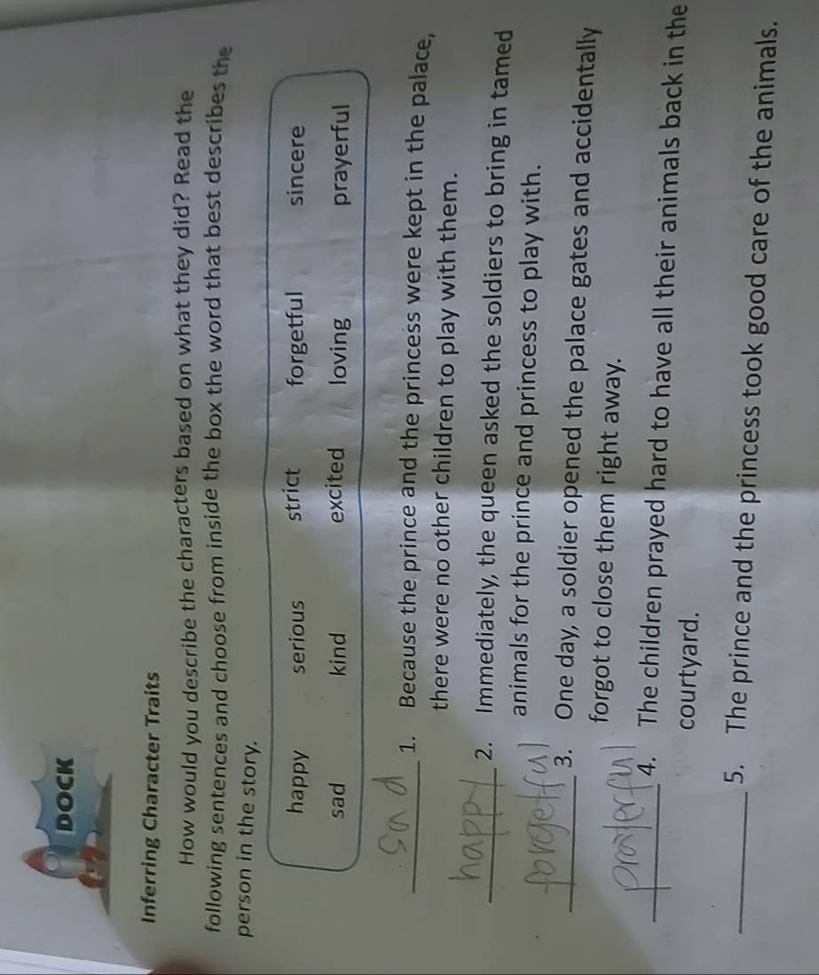 DOCK
Inferring Character Traits
How would you describe the characters based on what they did? Read the
following sentences and choose from inside the box the word that best describes the
person in the story.
happy serious strict forgetful sincere
sad kind excited loving prayerful
_1. Because the prince and the princess were kept in the palace,
there were no other children to play with them.
_2. Immediately, the queen asked the soldiers to bring in tamed
animals for the prince and princess to play with.
_3. One day, a soldier opened the palace gates and accidentally
forgot to close them right away.
_4. The children prayed hard to have all their animals back in the
courtyard.
_5. The prince and the princess took good care of the animals.