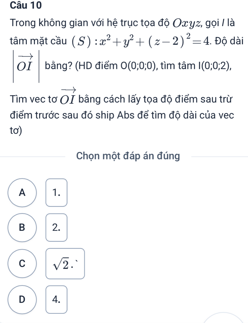 Trong không gian với hệ trục tọa độ O∞γz, gọi / là
tâm mặt cầu (S): x^2+y^2+(z-2)^2=4 Độ dài
|vector OI| bằng? (HD điểm O(0;0;0) , tìm tâm I(0;0;2), 
Tìm vec tơ vector OI bằng cách lấy tọa độ điểm sau trừ
điểm trước sau đó ship Abs để tìm độ dài của vec
tơ)
Chọn một đáp án đúng
A 1.
B 2.
C sqrt(2)·
D 4.