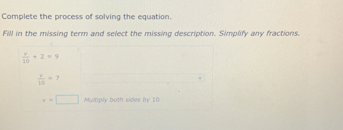 Complete the process of solving the equation.
Fill in the missing term and select the missing description. Simplify any fractions.
 v/10 +2=9
 v/10 =7
v=□ Multiply both sides by 10