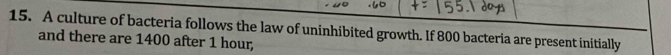 A culture of bacteria follows the law of uninhibited growth. If 800 bacteria are present initially 
and there are 1400 after 1 hour,