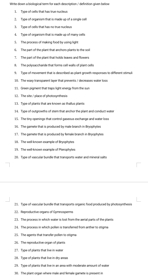 Write down a biological term for each description / definition given below 
1. Type of cells that has true nucleus 
2. Type of organism that is made up of a single cell 
3. Type of cells that has no true nucleus 
4. Type of organism that is made up of many cells 
5. The process of making food by using light 
6. The part of the plant that anchors plants to the soil 
7. The part of the plant that holds leaves and flowers 
8. The polysaccharide that forms cell walls of plant cells 
9. Type of movement that is described as plant growth responses to different stimuli 
10. The waxy transparent layer that prevents / decreases water loss 
11. Green pigment that traps light energy from the sun 
12. The site / place of photosynthesis 
13. Type of plants that are known as thallus plants 
14. Type of outgrowths of stem that anchor the plant and conduct water 
15. The tiny openings that control gaseous exchange and water loss 
16. The gamete that is produced by male branch in Bryophytes 
17. The gamete that is produced by female branch in Bryophytes 
18. The well-known example of Bryophytes 
19. The well-known example of Pterophytes 
20. Type of vascular bundle that transports water and mineral salts 
21. Type of vascular bundle that transports organic food produced by photosynthesis 
22. Reproductive organs of Gymnosperms 
23. The process in which water is lost from the aerial parts of the plants 
24. The process in which pollen is transferred from anther to stigma 
25. The agents that transfer pollen to stigma 
26. The reproductive organ of plants 
27. Type of plants that live in water 
28. Type of plants that live in dry areas 
29. Type of plants that live in an area with moderate amount of water 
30. The plant organ where male and female gamete is present in