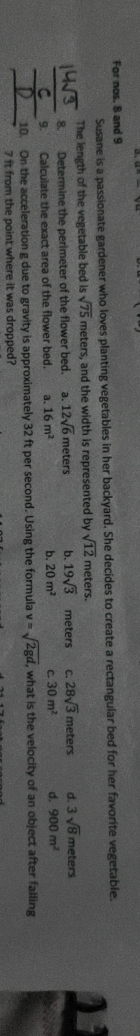 For nos. 8 and 9
Susane is a passionate gardener who loves planting vegetables in her backyard. She decides to create a rectangular bed for her favorite vegetable.
The length of the vegetable bed is sqrt(75) meters, and the width is represented by sqrt(12) meters.
_
8. Determine the perimeter of the flower bed. a. 12sqrt(6) meters b. 19sqrt(3) meters C. 28sqrt(3)meters d. 3sqrt(8) meters
c.
d.
9. Calculate the exact area of the flower bed. a. 16m^2 b. 20m^2 30m^2 900m^2
_
_10. On the acceleration g due to gravity is approximately 32 ft per second. Using the formula v=sqrt(2gd) , what is the velocity of an object after falling
7 ft from the point where it was dropped?