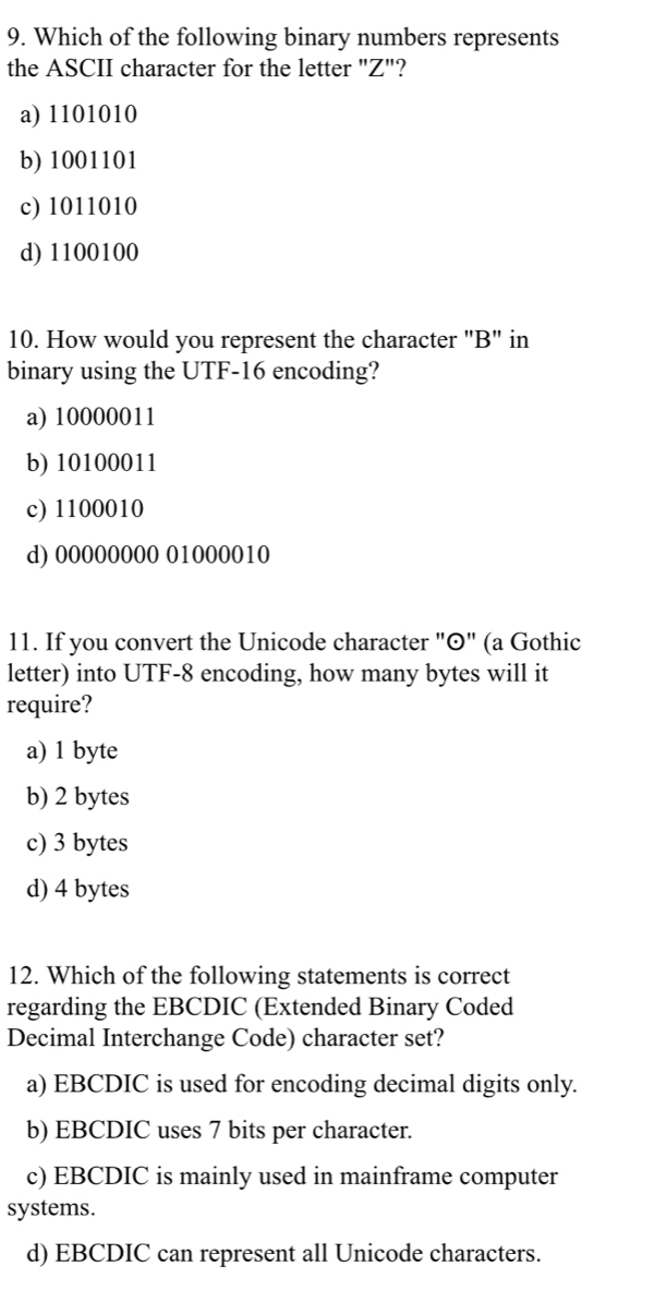 Which of the following binary numbers represents
the ASCII character for the letter "Z"?
a) 1101010
b) 1001101
c) 1011010
d) 1100100
10. How would you represent the character "B" in
binary using the UTF-16 encoding?
a) 10000011
b) 10100011
c) 1100010
d) 00000000 01000010
11. If you convert the Unicode character "©" (a Gothic
letter) into UTF-8 encoding, how many bytes will it
require?
a) 1 byte
b) 2 bytes
c) 3 bytes
d) 4 bytes
12. Which of the following statements is correct
regarding the EBCDIC (Extended Binary Coded
Decimal Interchange Code) character set?
a) EBCDIC is used for encoding decimal digits only.
b) EBCDIC uses 7 bits per character.
c) EBCDIC is mainly used in mainframe computer
systems.
d) EBCDIC can represent all Unicode characters.