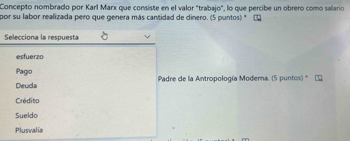 Concepto nombrado por Karl Marx que consiste en el valor "trabajo", lo que percibe un obrero como salario
por su labor realizada pero que genera más cantidad de dinero. (5 puntos) *
Selecciona la respuesta
esfuerzo
Pago
Padre de la Antropología Moderna. (5 puntos) *
Deuda
Crédito
Sueldo
Plusvalía