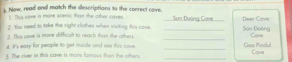 Now, read and match the descriptions to the correct cave. 
1. This cave is more scenic than the other caves. Sơn Đoòng Cave _Deer Cave 
2. You need to take the right clothes when visiting this cave. _Sơn Đoòng 
3. This cave is more difficult to reach than the others._ 
Cave 
4. It's easy for people to get inside and see this cave. _Goa Pindul 
5. The river in this cave is more famous than the others. _Cave