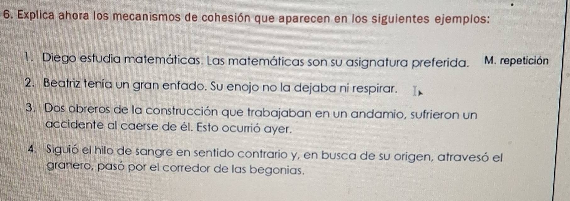 Explica ahora los mecanismos de cohesión que aparecen en los siguientes ejemplos: 
1. Diego estudia matemáticas. Las matemáticas son su asignatura preferida. M. repetición 
2. Beatriz tenía un gran enfado. Su enojo no la dejaba ni respirar. 
3. Dos obreros de la construcción que trabajaban en un andamio, sufrieron un 
accidente al caerse de él. Esto ocurrió ayer. 
4. Siguió el hilo de sangre en sentido contrario y, en busca de su origen, atravesó el 
granero, pasó por el corredor de las begonias.