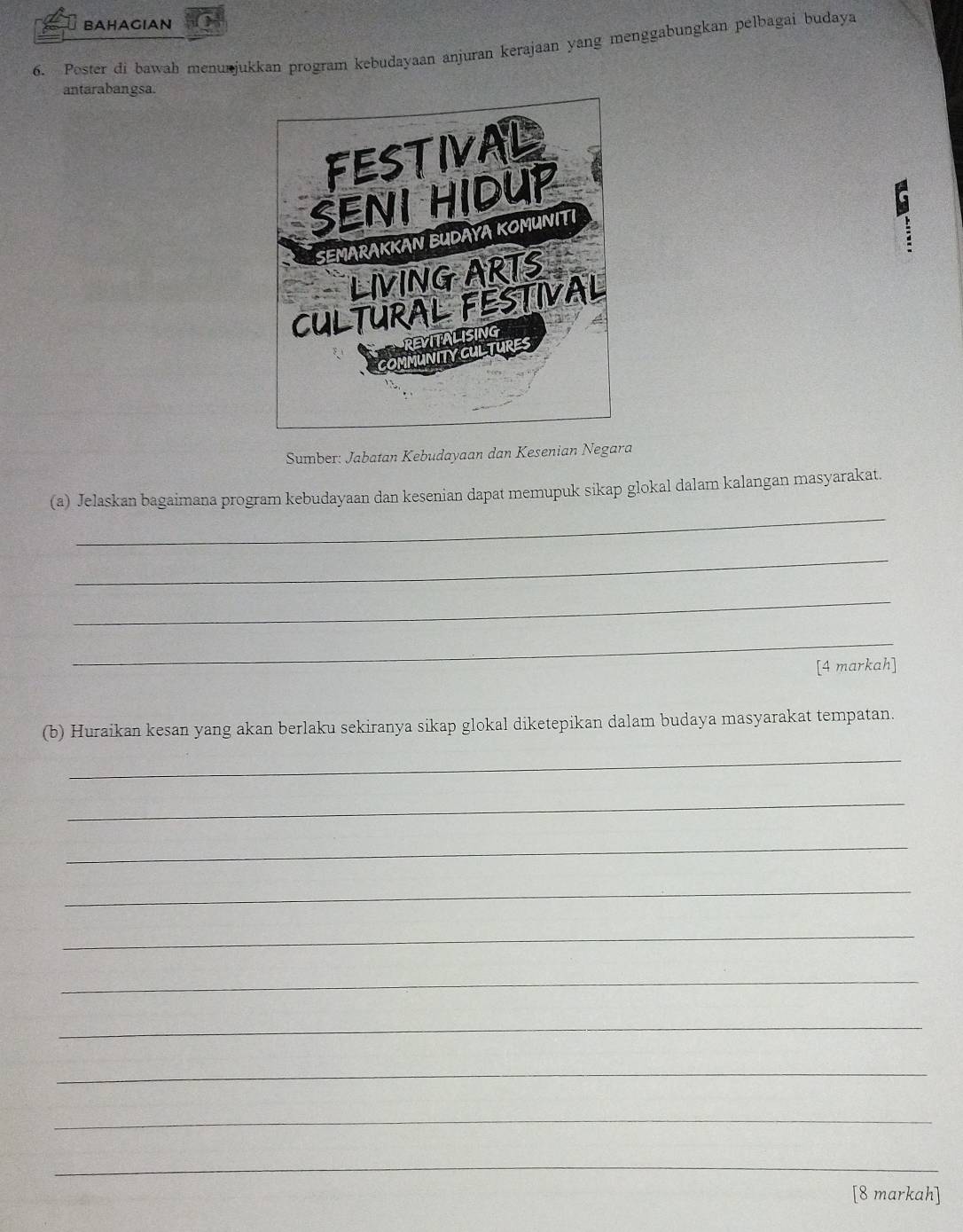 BAHAGIAN 
6. Poster di bawah menurjukkan program kebudayaan anjuran kerajaan yang menggabungkan pelbagai budaya 
antarabangsa. 
Sumber: Jabatan Kebudayaan dan Kesenian Negara 
_ 
(a) Jelaskan bagaimana program kebudayaan dan kesenian dapat memupuk sikap glokal dalam kalangan masyarakat. 
_ 
_ 
_ 
[4 markah] 
(b) Huraikan kesan yang akan berlaku sekiranya sikap glokal diketepikan dalam budaya masyarakat tempatan. 
_ 
_ 
_ 
_ 
_ 
_ 
_ 
_ 
_ 
_ 
[8 markah]