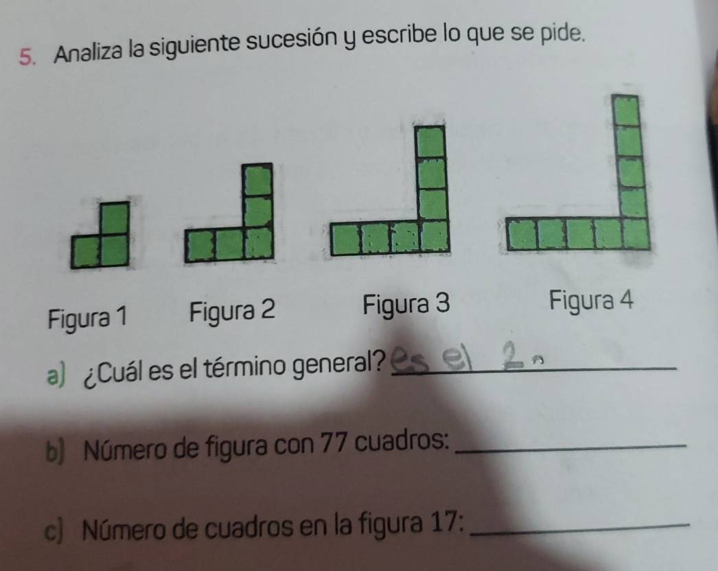 Analiza la siguiente sucesión y escribe lo que se pide. 
Figura 1 Figura 2 Figura 3 
Figura 4 
a) ¿Cuál es el término general?_ 
b) Número de figura con 77 cuadros:_ 
c) Número de cuadros en la figura 17:_