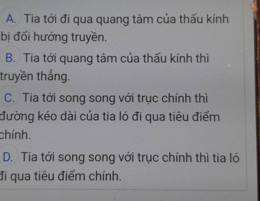 A. Tia tới đi qua quang tâm của thấu kính
bị đổi hướng truyền.
B. Tia tới quang tâm của thấu kính thì
truyền thắng.
C. Tia tới song song với trục chính thì
đường kéo dài của tia ló đi qua tiêu điểm
chính.
D. Tia tới song song với trục chính thì tia ló
đi qua tiêu điểm chính.