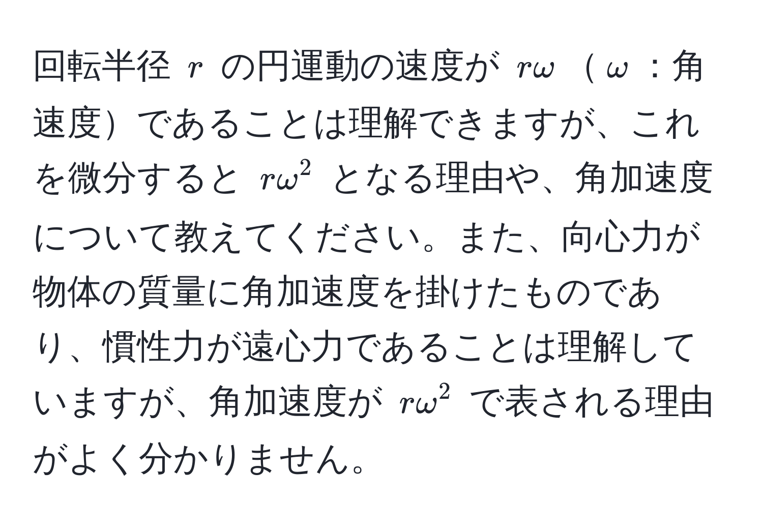 回転半径 $r$ の円運動の速度が $romega$$omega$：角速度であることは理解できますが、これを微分すると $romega^2$ となる理由や、角加速度について教えてください。また、向心力が物体の質量に角加速度を掛けたものであり、慣性力が遠心力であることは理解していますが、角加速度が $romega^2$ で表される理由がよく分かりません。