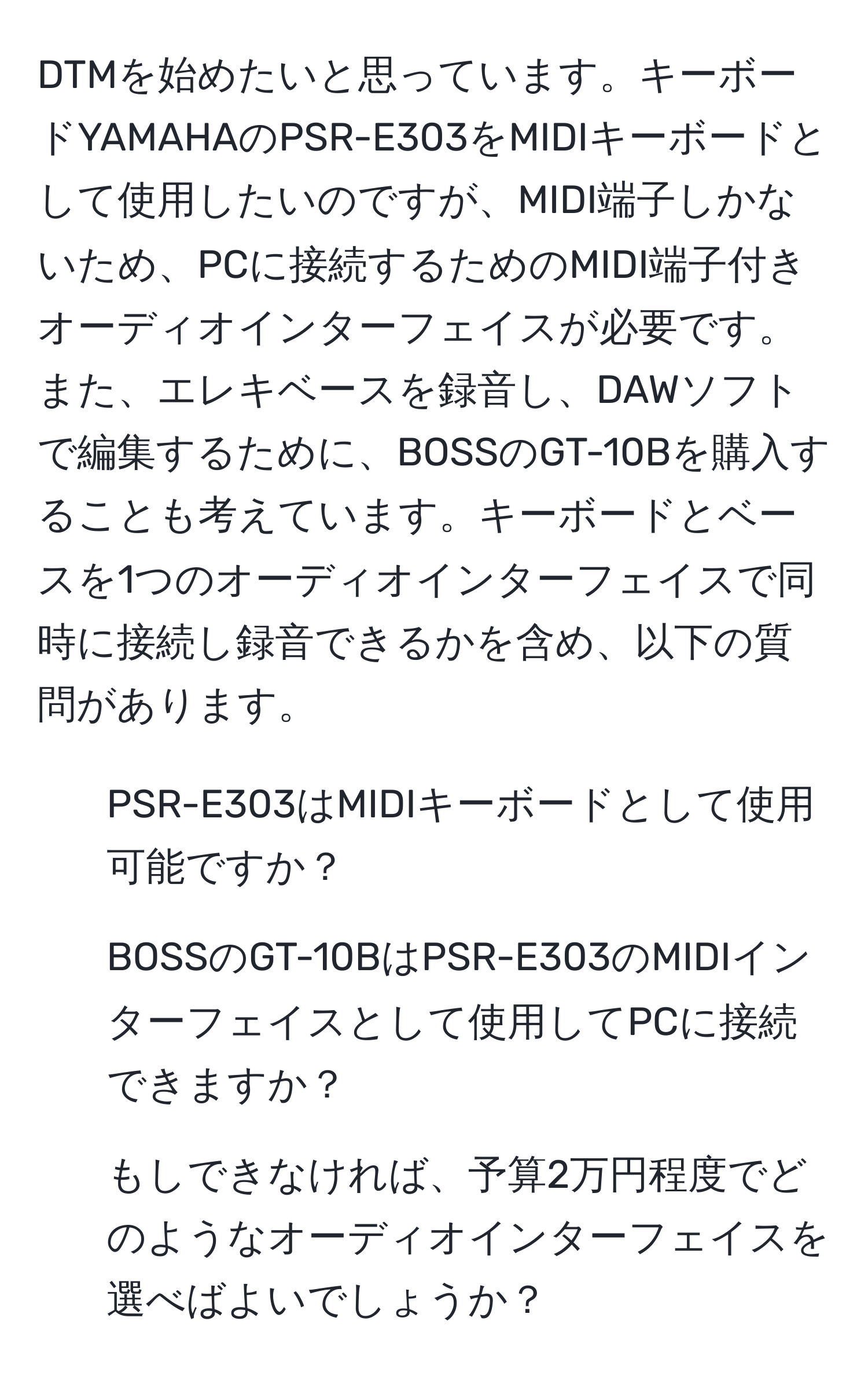 DTMを始めたいと思っています。キーボードYAMAHAのPSR-E303をMIDIキーボードとして使用したいのですが、MIDI端子しかないため、PCに接続するためのMIDI端子付きオーディオインターフェイスが必要です。また、エレキベースを録音し、DAWソフトで編集するために、BOSSのGT-10Bを購入することも考えています。キーボードとベースを1つのオーディオインターフェイスで同時に接続し録音できるかを含め、以下の質問があります。

1. PSR-E303はMIDIキーボードとして使用可能ですか？
2. BOSSのGT-10BはPSR-E303のMIDIインターフェイスとして使用してPCに接続できますか？
3. もしできなければ、予算2万円程度でどのようなオーディオインターフェイスを選べばよいでしょうか？