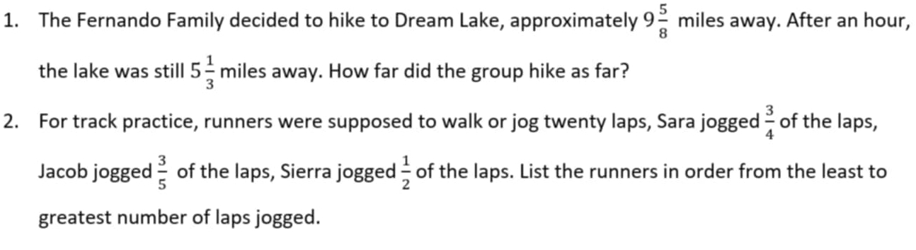 The Fernando Family decided to hike to Dream Lake, approximately 9 5/8  miles away. After an hour, 
the lake was still 5 1/3 mi les away. How far did the group hike as far? 
2. For track practice, runners were supposed to walk or jog twenty laps, Sara jogged  3/4  of the laps, 
Jacob jogged  3/5  of the laps, Sierra jogged  1/2  of the laps. List the runners in order from the least to 
greatest number of laps jogged.