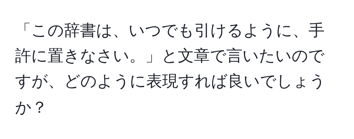 「この辞書は、いつでも引けるように、手許に置きなさい。」と文章で言いたいのですが、どのように表現すれば良いでしょうか？