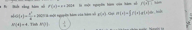 5: Biết rằng hàm số F(x)=x+2024 là một nguyên hàm của hàm số f(x); hàm 
số G(x)= x^2/4 +2025 là một nguyên hàm của hàm số g(x). Gọi H(x)=∈t f(x).g(x)dx , biết
H(4)=4. Tính H(1). 
nhứa nước Người ta