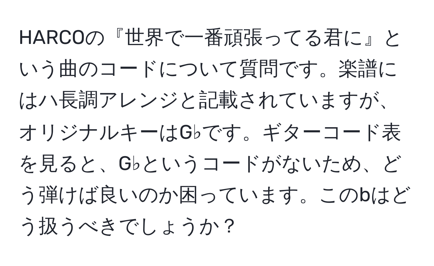 HARCOの『世界で一番頑張ってる君に』という曲のコードについて質問です。楽譜にはハ長調アレンジと記載されていますが、オリジナルキーはG♭です。ギターコード表を見ると、G♭というコードがないため、どう弾けば良いのか困っています。このbはどう扱うべきでしょうか？