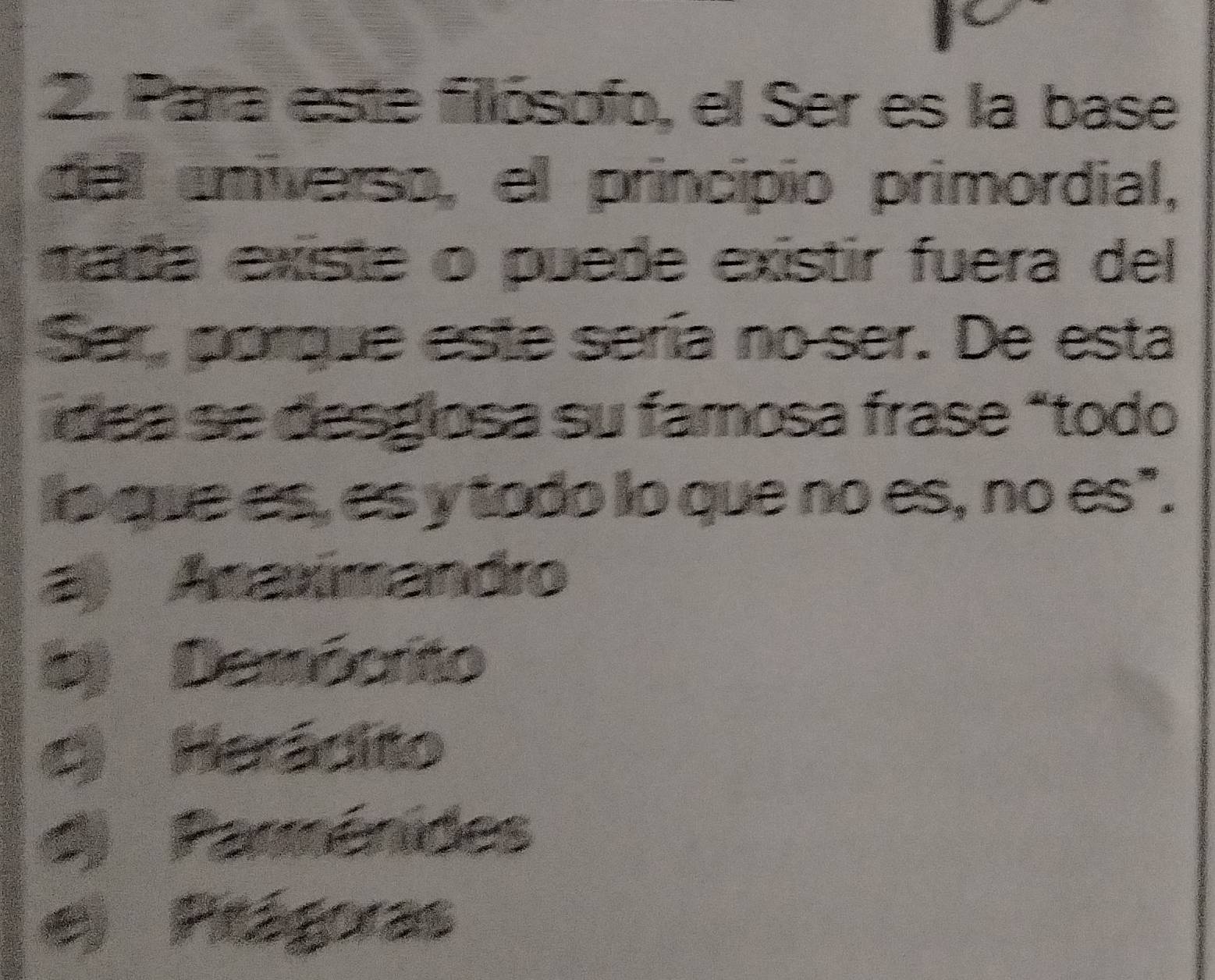 Para este fillósofo, el Ser es la base
del universo, el principio primordial,
mada existe o puede existir fuera del
Ser, porque este sería no ser. De esta
dea se desglosa su famosa frase átodo
lo que es, es y todo lo que no es, no es".
) Anaxímandro
D) Demócrito
to Herádito
d) Parménides
Plága