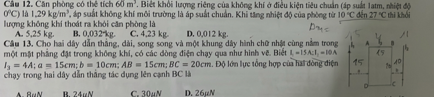 Cầu 12. Căn phòng có thể tích 60m^3 7. Biết khổi lượng riêng của không khí ở điều kiện tiêu chuẩn (áp suất 1atm, nhiệt độ
0°C) là 1,29kg/m^3 4, áp suất không khí môi trường là áp suất chuẩn. Khi tăng nhiệt độ của phòng từ 10°C đến 27°C thì khối
lượng không khí thoát ra khỏi căn phòng là
A. 5,25 kg. B. 0,032*kg. C. 4,23 kg. D. 0,012 kg.
Câu 13. Cho hai dây dẫn thẳng, dài, song song và một khung dây hình chữ nhật cùng nằm trong
một mặt phẳng đặt trong không khí, có các dòng điện chạy qua như hình vẽ. Biết I_1=15A : I_2=10A
I_3=4A; a=15cm; b=10cm; AB=15cm; BC=20cm. Độ lớn lực tổng hợp của hai dòng điện
chạy trong hai dây dẫn thẳng tác dụng lên cạnh BC là
A. 8uN B. 24uN C. 30µN D. 26μN